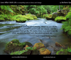 From the book A Love Affair with Life – A Compelling Look at Choice and Change by Barbara Hyde: Integrity is primal. It owns its own authority. When we are whole, integrated—living our truth—we live a harmonious, open-hearted life. We take on actions that are in accord with our basic nature—our gut, our heart, our whole being. We notice there is an ease in our life when we move forward with that which compels us ~ A Compelling Look at Choice and Change by Barbara Hyde